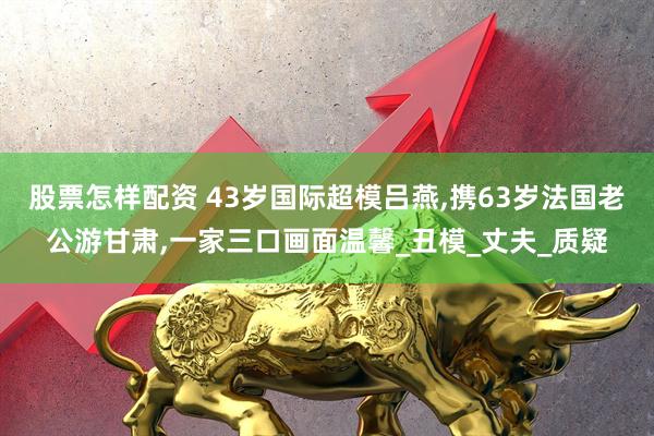 股票怎样配资 43岁国际超模吕燕,携63岁法国老公游甘肃,一家三口画面温馨_丑模_丈夫_质疑