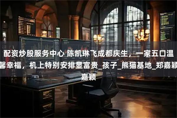 配资炒股服务中心 陈凯琳飞成都庆生，一家五口温馨幸福，机上特别安排显富贵_孩子_熊猫基地_郑嘉颖