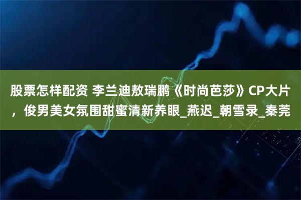 股票怎样配资 李兰迪敖瑞鹏《时尚芭莎》CP大片，俊男美女氛围甜蜜清新养眼_燕迟_朝雪录_秦莞