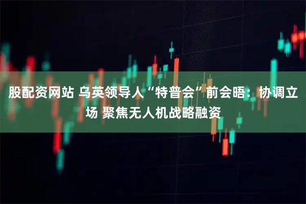 股配资网站 乌英领导人“特普会”前会晤：协调立场 聚焦无人机战略融资