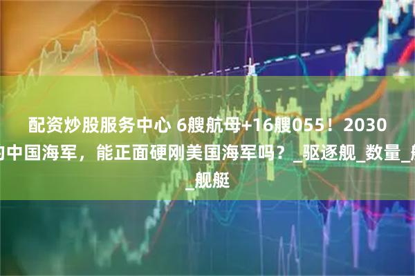 配资炒股服务中心 6艘航母+16艘055！2030年的中国海军，能正面硬刚美国海军吗？_驱逐舰_数量_舰艇