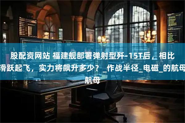 股配资网站 福建舰部署弹射型歼-15T后，相比滑跃起飞，实力将飙升多少？_作战半径_电磁_的航母
