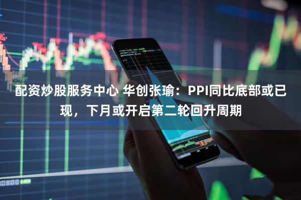 配资炒股服务中心 华创张瑜：PPI同比底部或已现，下月或开启第二轮回升周期