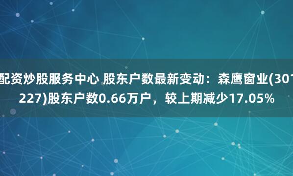 配资炒股服务中心 股东户数最新变动：森鹰窗业(301227)股东户数0.66万户，较上期减少17.05%