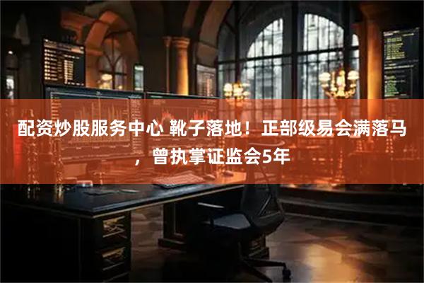 配资炒股服务中心 靴子落地！正部级易会满落马，曾执掌证监会5年