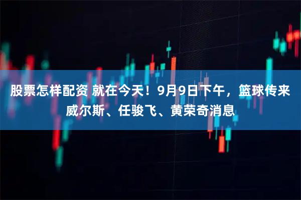 股票怎样配资 就在今天！9月9日下午，篮球传来威尔斯、任骏飞、黄荣奇消息