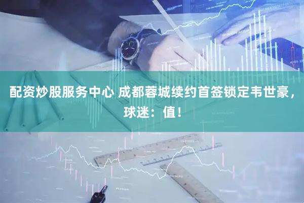 配资炒股服务中心 成都蓉城续约首签锁定韦世豪，球迷：值！
