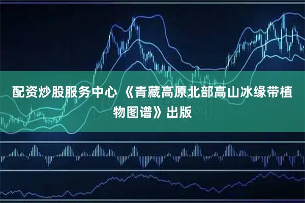 配资炒股服务中心 《青藏高原北部高山冰缘带植物图谱》出版