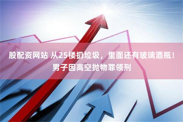 股配资网站 从25楼扔垃圾，里面还有玻璃酒瓶！男子因高空抛物罪领刑