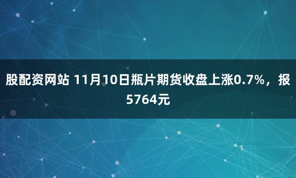 股配资网站 11月10日瓶片期货收盘上涨0.7%，报5764元