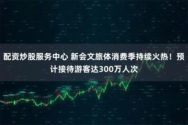 配资炒股服务中心 新会文旅体消费季持续火热！预计接待游客达300万人次