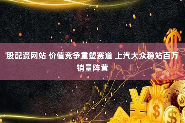 股配资网站 价值竞争重塑赛道 上汽大众稳站百万销量阵营