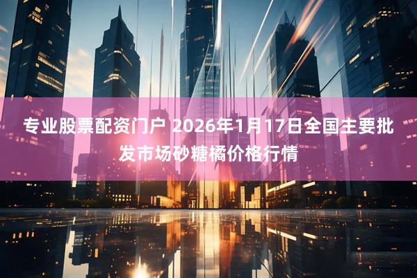 专业股票配资门户 2026年1月17日全国主要批发市场砂糖橘价格行情